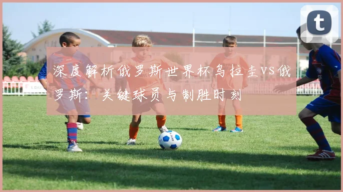 深度解析俄罗斯世界杯乌拉圭vs俄罗斯：关键球员与制胜时刻