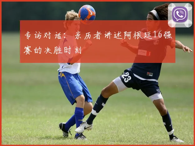 专访对话：亲历者讲述阿根廷16强赛的决胜时刻