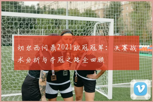 切尔西问鼎2021欧冠冠军：决赛战术分析与夺冠之路全回顾