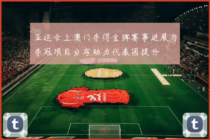 亚运会上澳门夺得金牌赛事进展与夺冠项目分布助力代表团提升
