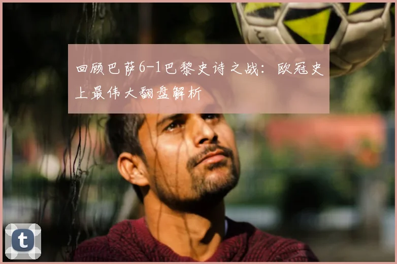 回顾巴萨6-1巴黎史诗之战：欧冠史上最伟大翻盘解析