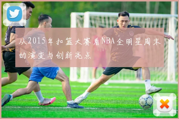 从2015年扣篮大赛看NBA全明星周末的演变与创新亮点
