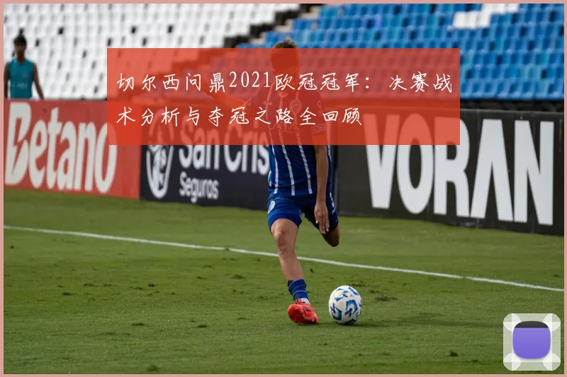 切尔西问鼎2021欧冠冠军：决赛战术分析与夺冠之路全回顾