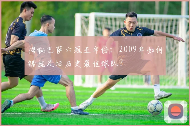 揭秘巴萨六冠王年份：2009年如何铸就足坛历史最佳球队？