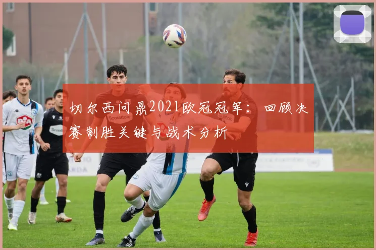 切尔西问鼎2021欧冠冠军：回顾决赛制胜关键与战术分析