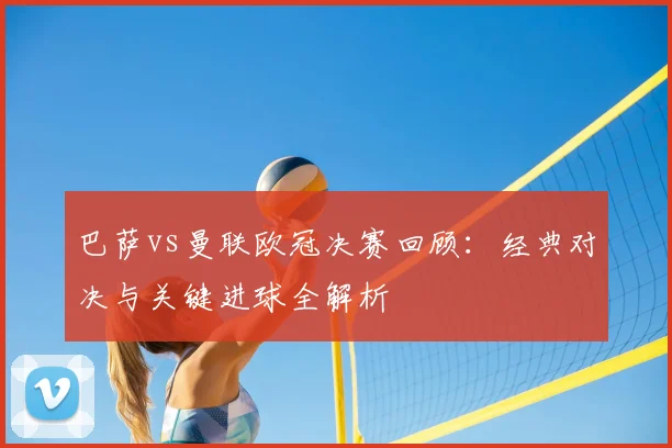 巴萨vs曼联欧冠决赛回顾：经典对决与关键进球全解析