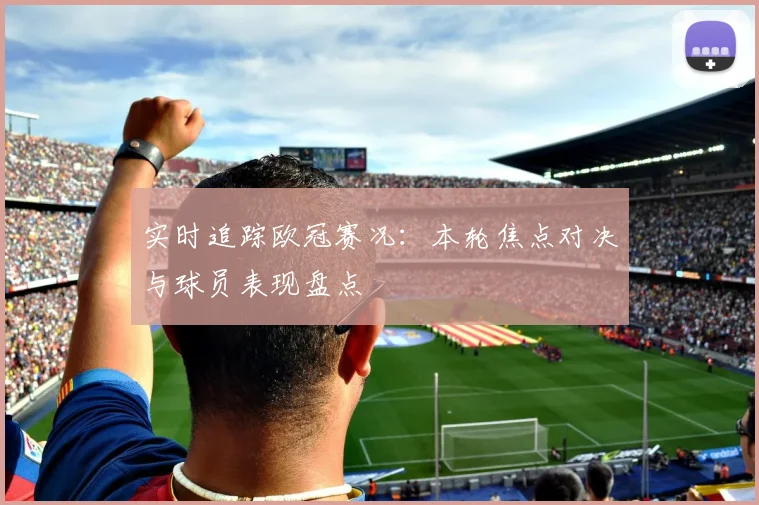 实时追踪欧冠赛况：本轮焦点对决与球员表现盘点