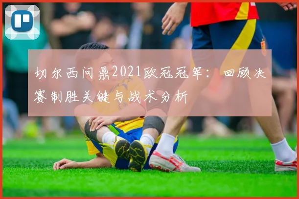 切尔西问鼎2021欧冠冠军：回顾决赛制胜关键与战术分析