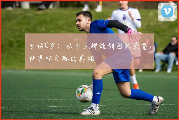 专访C罗：从个人辉煌到团队荣誉，世界杯之路的真相