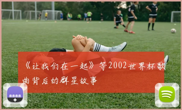 《让我们在一起》等2002世界杯歌曲背后的群星故事