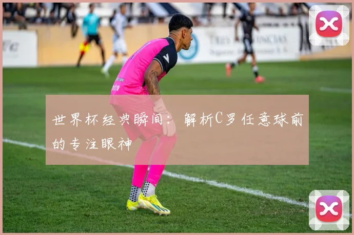 世界杯经典瞬间:解析C罗任意球前的专注眼神