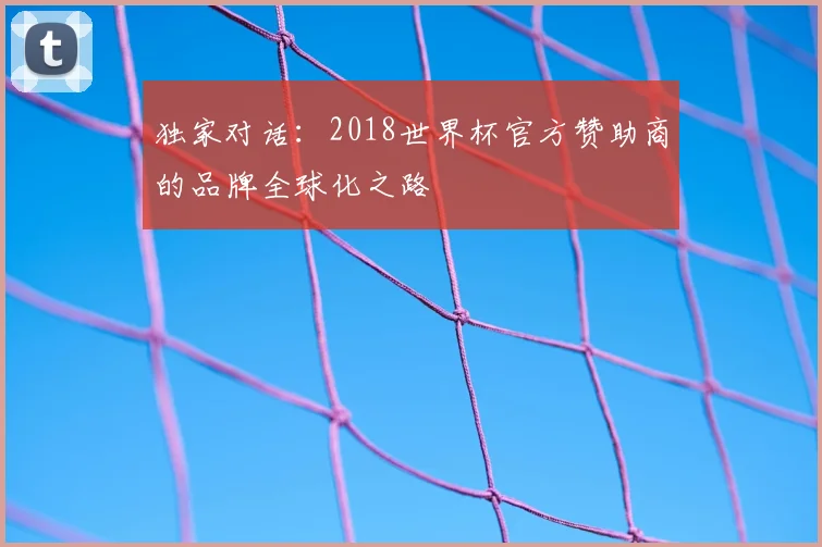 独家对话:2018世界杯官方赞助商的品牌全球化之路