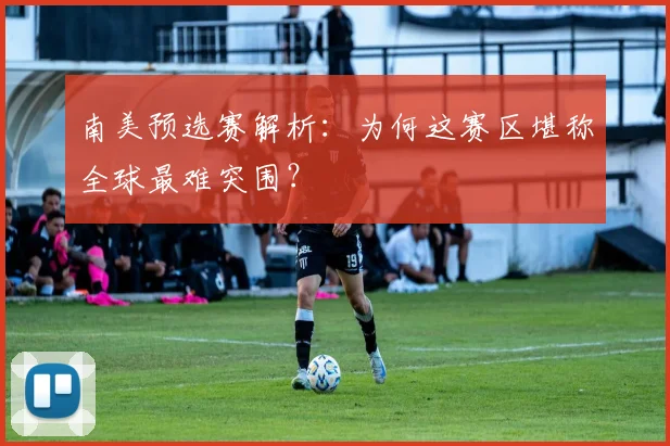 南美预选赛解析：为何这赛区堪称全球最难突围？