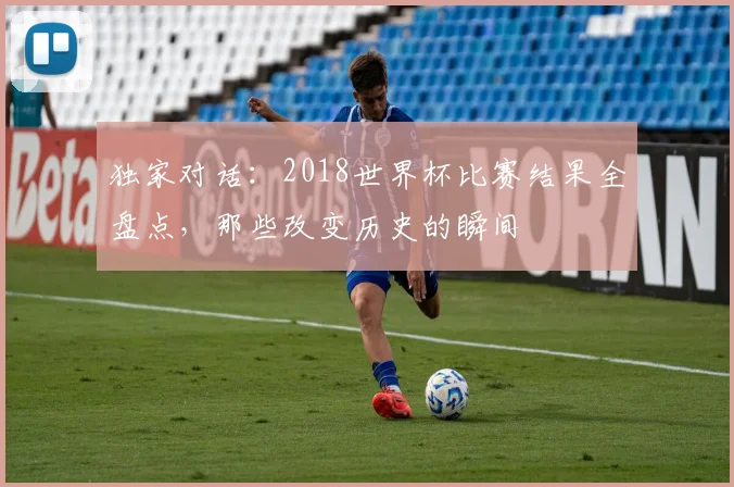 独家对话:2018世界杯比赛结果全盘点,那些改变历史的瞬间