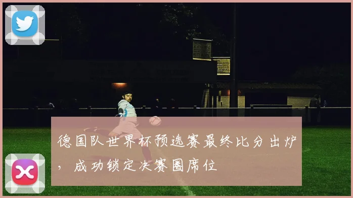 德国队世界杯预选赛最终比分出炉，成功锁定决赛圈席位
