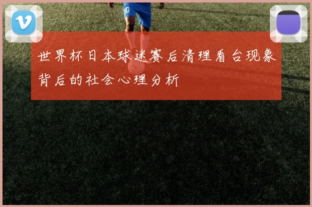 世界杯日本球迷赛后清理看台现象背后的社会心理分析