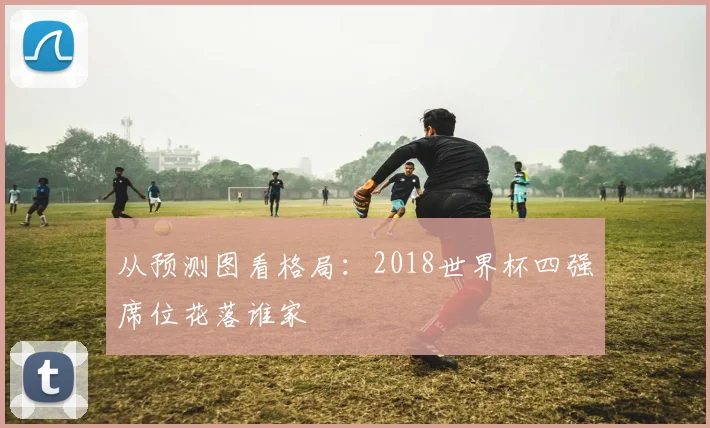 从预测图看格局：2018世界杯四强席位花落谁家