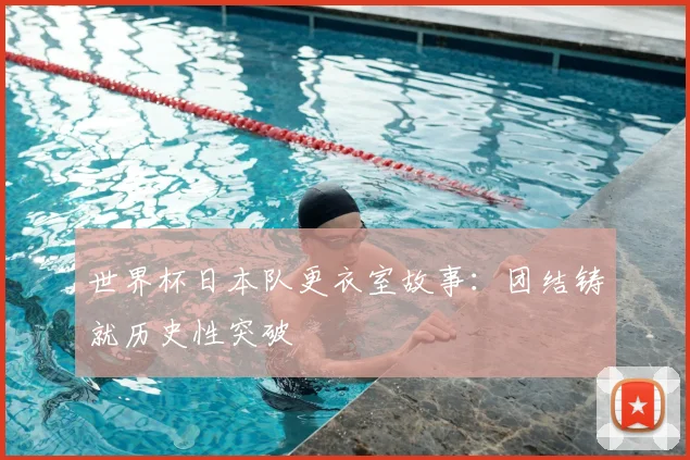 世界杯日本队更衣室故事：团结铸就历史性突破