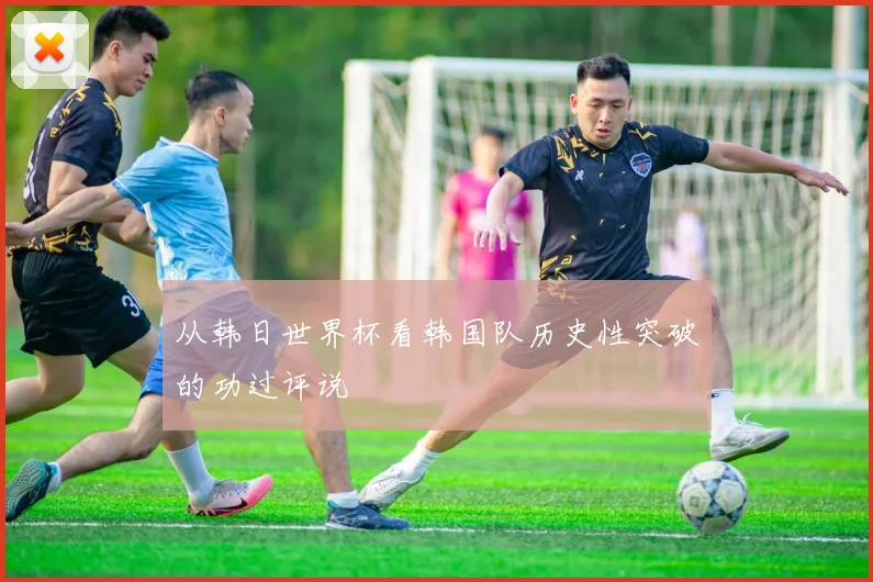 从韩日世界杯看韩国队历史性突破的功过评说